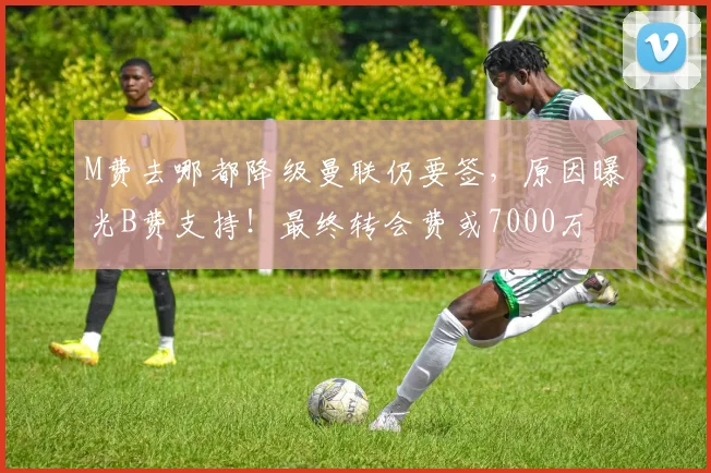 M费去哪都降级曼联仍要签，原因曝光B费支持！最终转会费或7000万