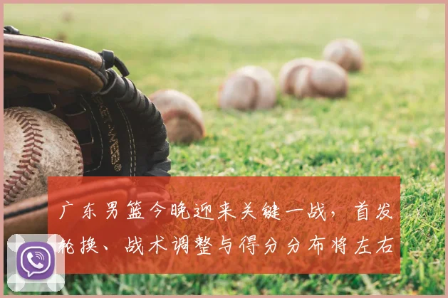 广东男篮今晚迎来关键一战，首发轮换、战术调整与得分分布将左右季后赛排名