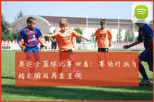 奥运会篮球比赛回看:赛场对抗与精彩瞬间再度呈现