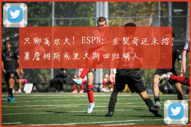 只聊高尔夫！ESPN：东契奇还未招募詹姆斯或里夫斯回归湖人