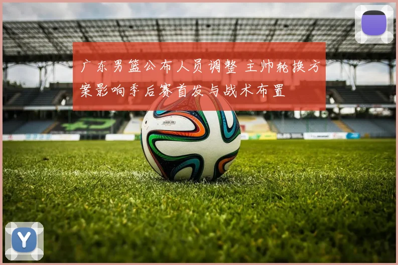 广东男篮公布人员调整 主帅轮换方案影响季后赛首发与战术布置