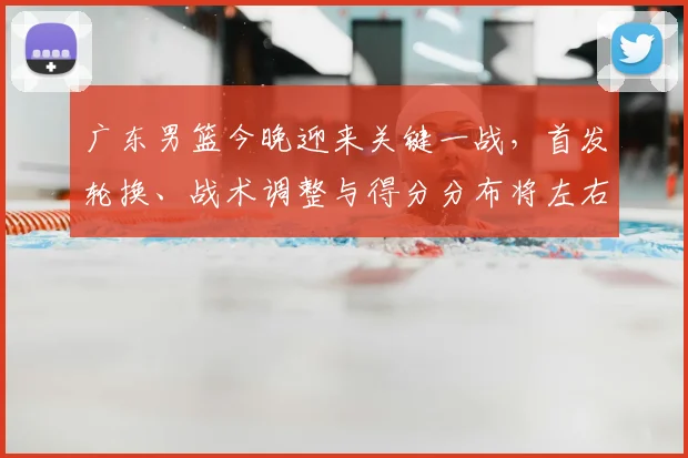 广东男篮今晚迎来关键一战，首发轮换、战术调整与得分分布将左右季后赛排名