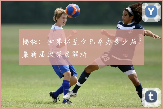 揭秘：世界杯至今已举办多少届？最新届次深度解析