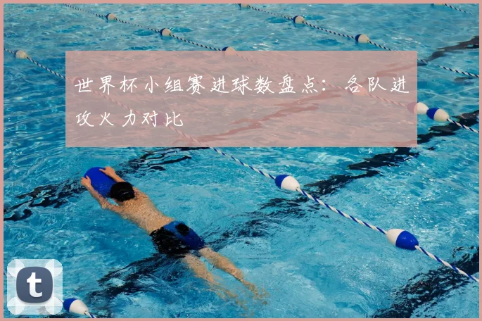 世界杯小组赛进球数盘点：各队进攻火力对比