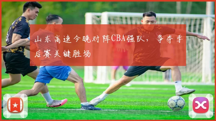 山东高速今晚对阵CBA强队，争夺季后赛关键胜场