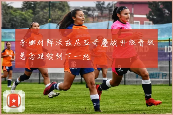 李娜对阵沃兹尼亚奇鏖战升级晋级悬念延续到下一轮
