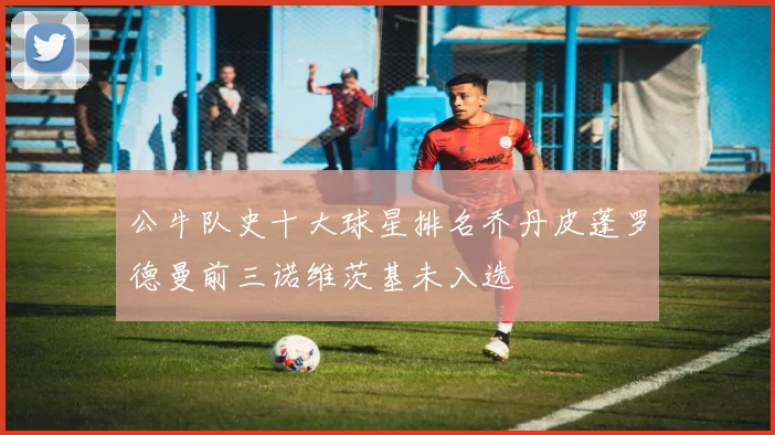 公牛队史十大球星排名乔丹皮蓬罗德曼前三诺维茨基未入选