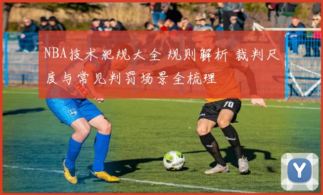 NBA技术犯规大全 规则解析 裁判尺度与常见判罚场景全梳理