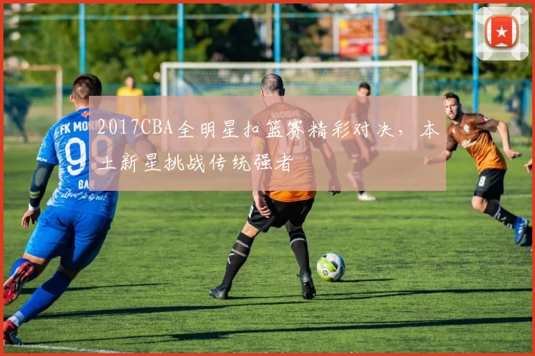 2017CBA全明星扣篮赛精彩对决，本土新星挑战传统强者