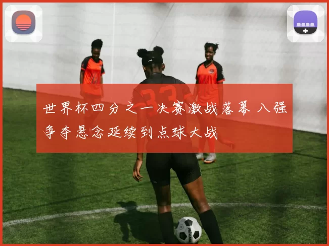世界杯四分之一决赛激战落幕 八强争夺悬念延续到点球大战
