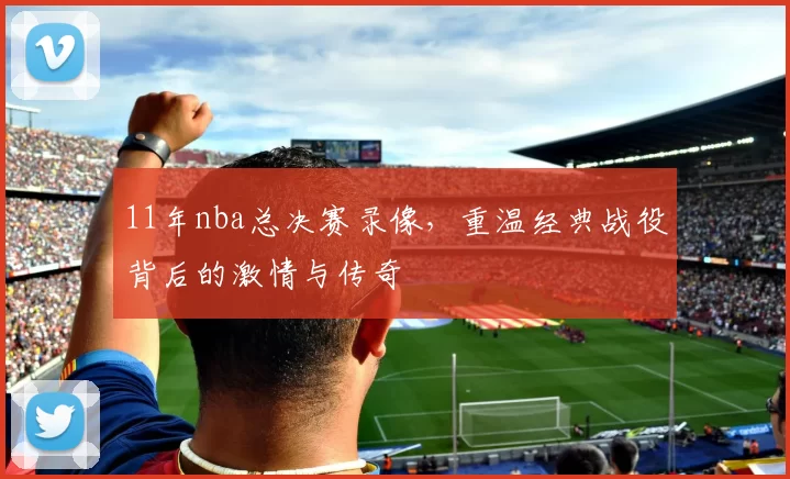 11年nba总决赛录像，重温经典战役背后的激情与传奇