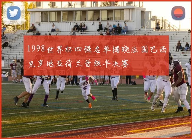 1998世界杯四强名单揭晓法国巴西克罗地亚荷兰晋级半决赛