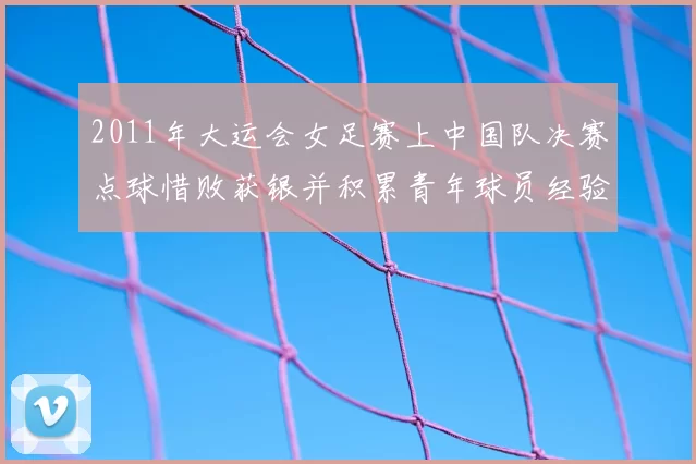 2011年大运会女足赛上中国队决赛点球惜败获银并积累青年球员经验