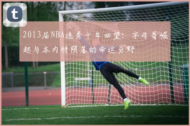 2013届NBA选秀十年回望：字母哥崛起与本内特陨落的命运分野