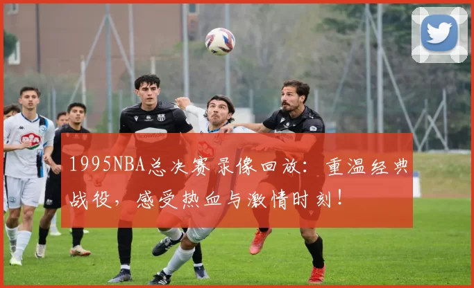 1995NBA总决赛录像回放：重温经典战役，感受热血与激情时刻！