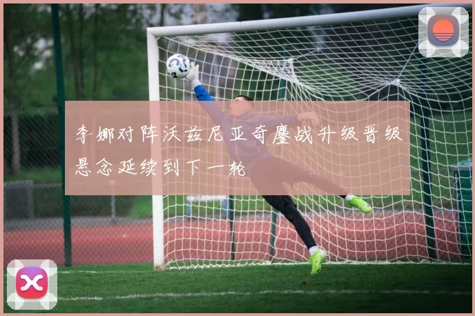 李娜对阵沃兹尼亚奇鏖战升级晋级悬念延续到下一轮