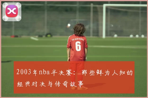 2003年nba半决赛：那些鲜为人知的经典对决与传奇故事