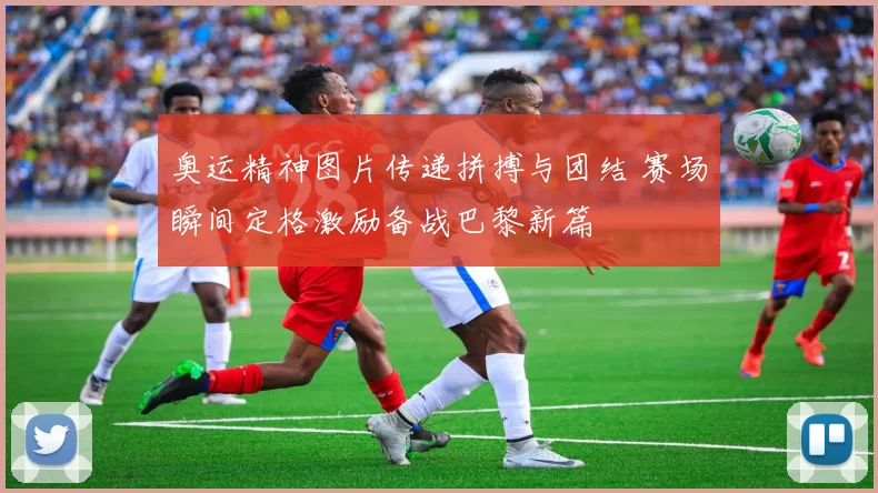 奥运精神图片传递拼搏与团结 赛场瞬间定格激励备战巴黎新篇