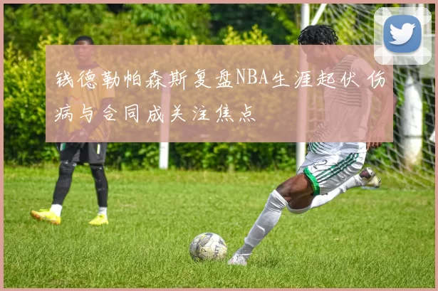 钱德勒帕森斯复盘NBA生涯起伏 伤病与合同成关注焦点