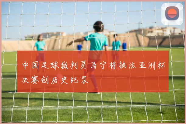 中国足球裁判员马宁将执法亚洲杯决赛创历史纪录