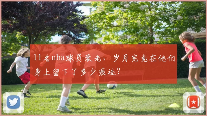 11名nba球员衰老，岁月究竟在他们身上留下了多少痕迹？