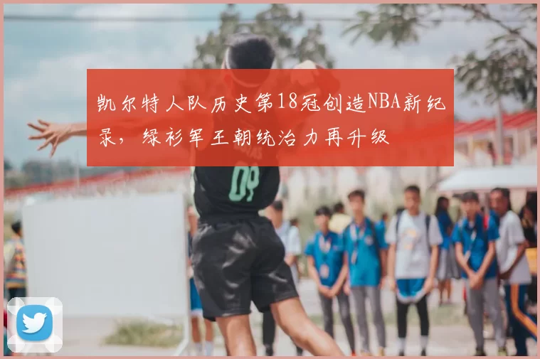 凯尔特人队历史第18冠创造NBA新纪录，绿衫军王朝统治力再升级