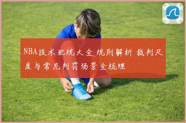 NBA技术犯规大全 规则解析 裁判尺度与常见判罚场景全梳理