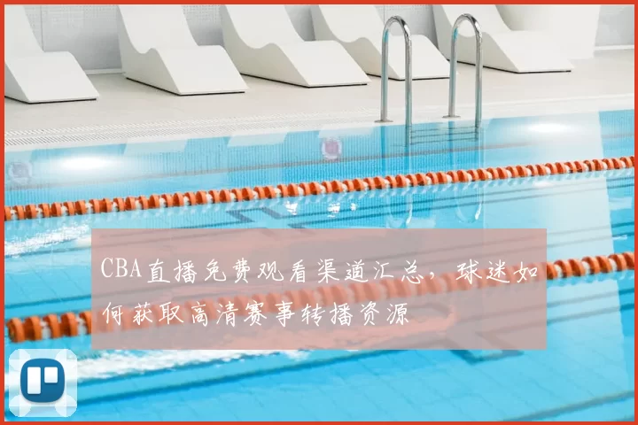 CBA直播免费观看渠道汇总，球迷如何获取高清赛事转播资源
