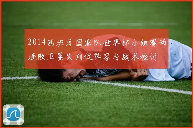 2014西班牙国家队世界杯小组赛两连败卫冕失利促阵容与战术检讨