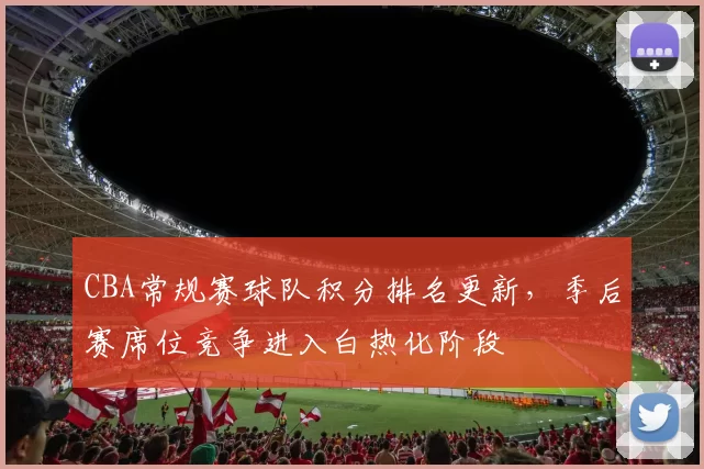 CBA常规赛球队积分排名更新，季后赛席位竞争进入白热化阶段