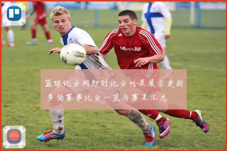 篮球比分网即时比分结果展示更新 多场赛事比分一览与赛果汇总