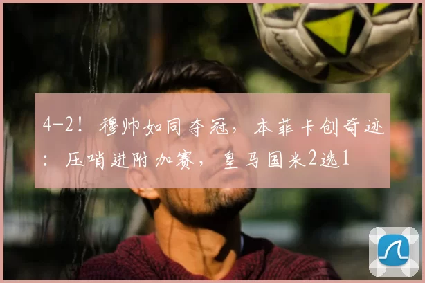 4-2!穆帅如同夺冠,本菲卡创奇迹:压哨进附加赛,皇马国米2选1