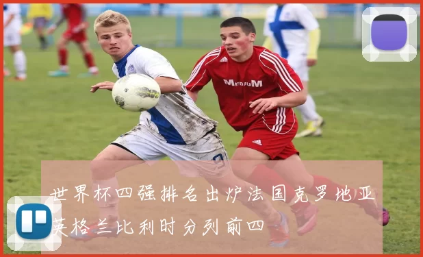 世界杯四强排名出炉法国克罗地亚英格兰比利时分列前四