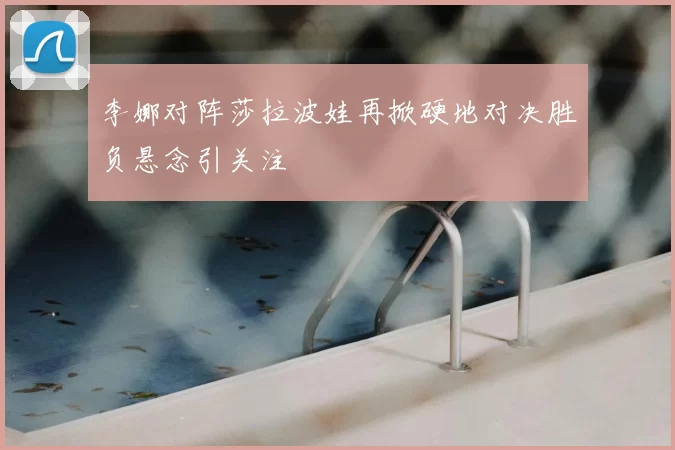 李娜对阵莎拉波娃再掀硬地对决胜负悬念引关注