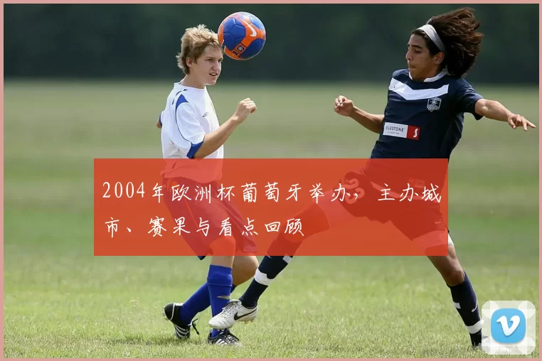 2004年欧洲杯葡萄牙举办，主办城市、赛果与看点回顾