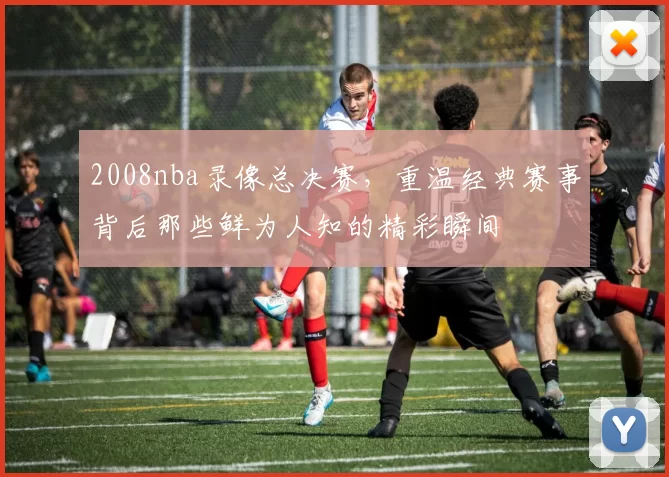 2008nba录像总决赛,重温经典赛事背后那些鲜为人知的精彩瞬间