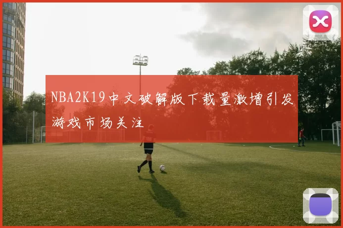 NBA2K19中文破解版下载量激增引发游戏市场关注