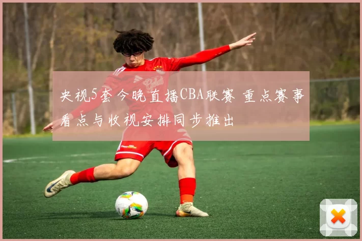 央视5套今晚直播CBA联赛 重点赛事看点与收视安排同步推出