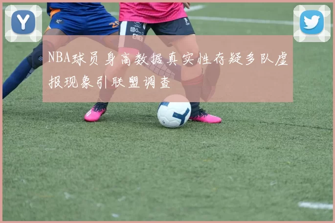 NBA球员身高数据真实性存疑多队虚报现象引联盟调查