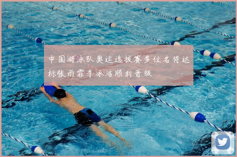 中国游泳队奥运选拔赛多位名将达标张雨霏李冰洁顺利晋级