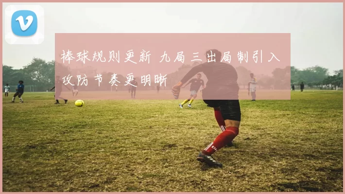 棒球规则更新 九局三出局制引入 攻防节奏更明晰