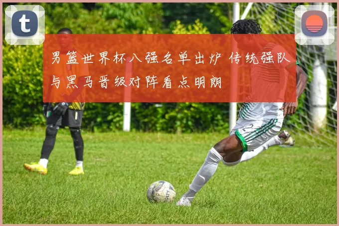 男篮世界杯八强名单出炉 传统强队与黑马晋级对阵看点明朗