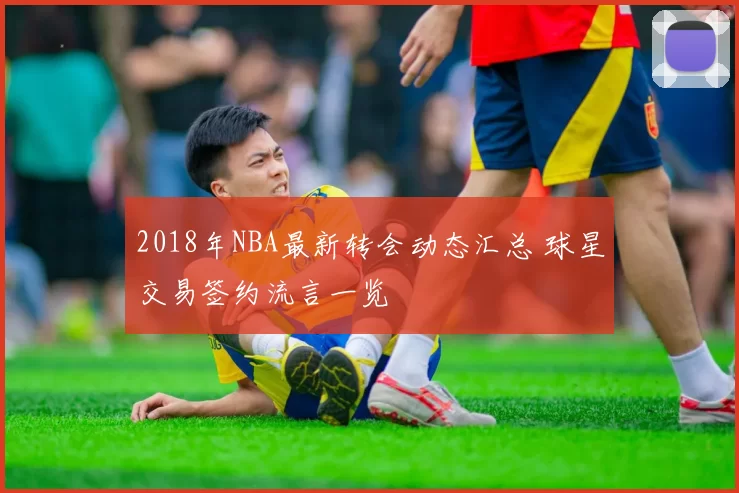2018年NBA最新转会动态汇总 球星交易签约流言一览