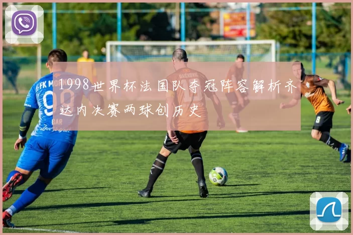 1998世界杯法国队夺冠阵容解析齐达内决赛两球创历史