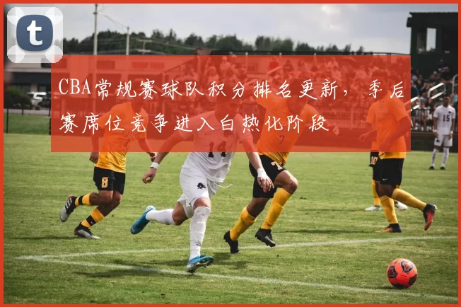 CBA常规赛球队积分排名更新，季后赛席位竞争进入白热化阶段