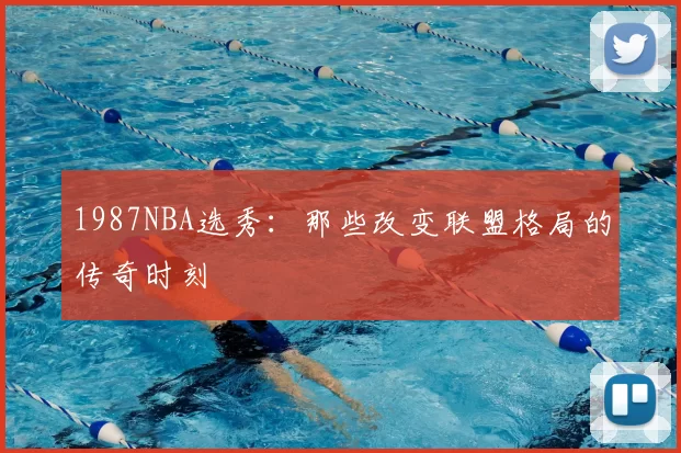1987NBA选秀：那些改变联盟格局的传奇时刻