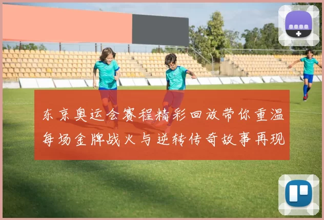 东京奥运会赛程精彩回放带你重温每场金牌战火与逆转传奇故事再现