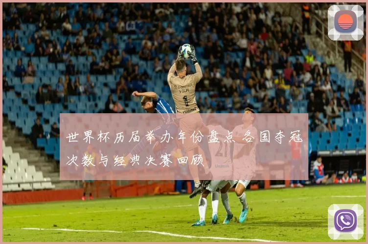 世界杯历届举办年份盘点 各国夺冠次数与经典决赛回顾